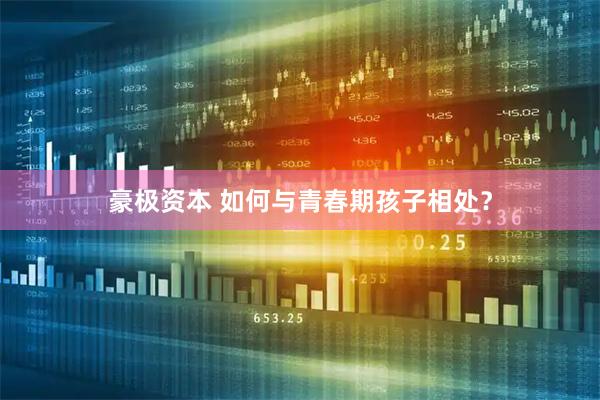 豪极资本 如何与青春期孩子相处？
