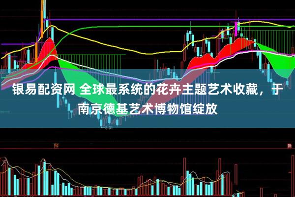 银易配资网 全球最系统的花卉主题艺术收藏，于南京德基艺术博物馆绽放