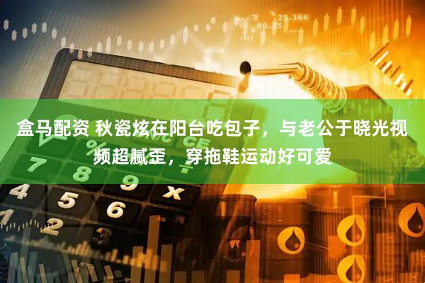 盒马配资 秋瓷炫在阳台吃包子，与老公于晓光视频超腻歪，穿拖鞋运动好可爱
