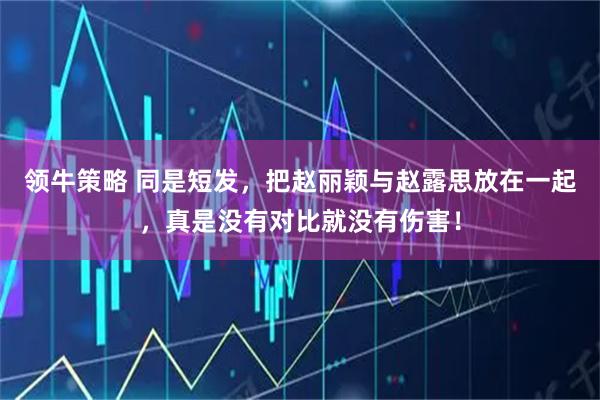 领牛策略 同是短发，把赵丽颖与赵露思放在一起，真是没有对比就没有伤害！