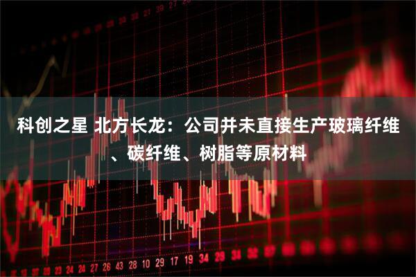 科创之星 北方长龙：公司并未直接生产玻璃纤维、碳纤维、树脂等原材料