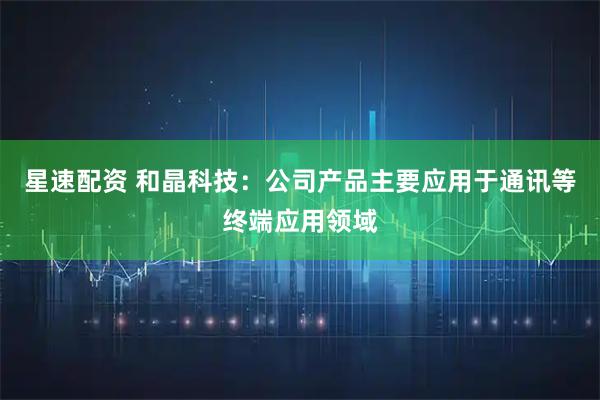 星速配资 和晶科技：公司产品主要应用于通讯等终端应用领域