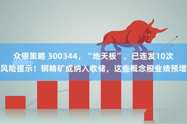 众银策略 300344，“地天板”，已连发10次风险提示！铜精矿或纳入收储，这些概念股业绩预增