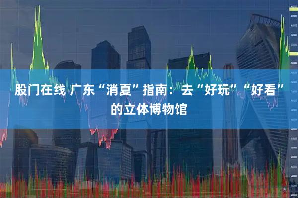 股门在线 广东“消夏”指南：去“好玩”“好看”的立体博物馆