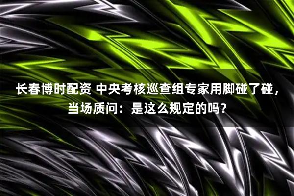 长春博时配资 中央考核巡查组专家用脚碰了碰，当场质问：是这么规定的吗？